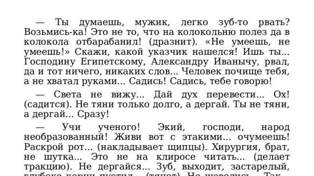  — Ты думаешь, мужик, легко зуб-то рвать? Возьмись-ка! Это не то, что на колокольню полез да в колокола отбарабанил! (дразнит). «Не умеешь, не умеешь!» Скажи, какой указчик нашелся! Ишь ты... Господину Египетскому, Александру Иванычу, рвал, да и тот ничего, никаких слов... Человек почище тебя, а не хватал руками... Садись! Садись, тебе говорю!  — Света не вижу... Дай дух перевести... Ох! (садится). Не тяни только долго, а дергай. Ты не тяни, а дергай... Сразу!  — Учи ученого! Экий, господи, народ необразованный! Живи вот с этакими... очумеешь! Раскрой рот... (накладывает щипцы). Хирургия, брат, не шутка... Это не на клиросе читать... (делает тракцию). Не дергайся... Зуб, выходит, застарелый, глубоко корни пустил... (тянет). Не шевелись... Так... так... Не шевелись... Ну, ну... (слышен хрустящий звук). Так и знал! 