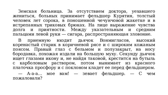  Земская больница. За отсутствием доктора, уехавшего жениться, больных принимает фельдшер Курятин, толстый человек лет сорока, в поношенной чечунчовой жакетке и в истрепанных триковых брюках. На лице выражение чувства долга и приятности. Между указательным и средним пальцами левой руки — сигара, распространяющая зловоние.  В приемную входит дьячок Вонмигласов, высокий коренастый старик в коричневой рясе и с широким кожаным поясом. Правый глаз с бельмом и полузакрыт, на носу бородавка, похожая издали на большую муху. Секунду дьячок ищет глазами икону и, не найдя таковой, крестится на бутыль с карболовым раствором, потом вынимает из красного платочка просфору и с поклоном кладет ее перед фельдшером.  — А-а-а... мое вам! — зевает фельдшер. — С чем пожаловали? 