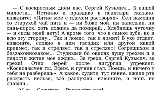  — С воскресным днем вас, Сергей Кузьмич... К вашей милости... Истинно и правдиво в псалтыри сказано, извините: «Питие мое с плачем растворях». Сел намедни со старухой чай пить и — ни боже мой, ни капельки, ни синь-порох, хоть ложись да помирай... Хлебнешь чуточку — и силы моей нету! А кроме того, что в самом зубе, но и всю эту сторону... Так и ломит, так и ломит! В ухо отдает, извините, словно в нем гвоздик или другой какой предмет: так и стреляет, так и стреляет! Согрешихом и беззаконновахом... Студными бо окалях душу грехми и в лености житие мое иждих... За грехи, Сергей Кузьмич, за грехи! Отец иерей после литургии упрекает: «Косноязычен ты, Ефим, и гугнив стал. Поешь, и ничего у тебя не разберешь». А какое, судите, тут пение, ежели рта раскрыть нельзя, всё распухши, извините, и ночь не спавши...  — М-да... Садитесь... Раскройте рот!  Вонмигласов садится и раскрывает рот. 