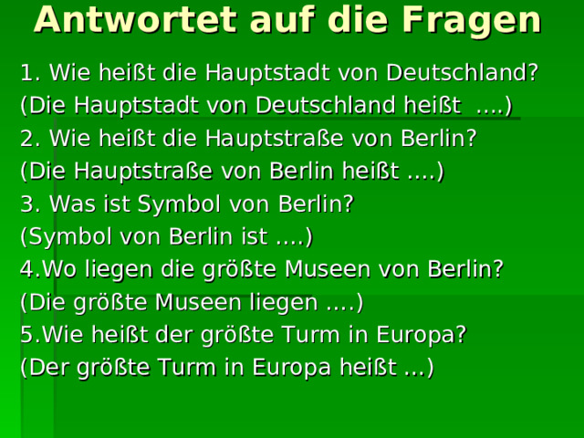 Antwortet auf die Fragen   1. Wie heißt die Hauptstadt von Deutschland? (Die Hauptstadt von Deutschland heißt ....) 2. Wie heißt die Hauptstraße von Berlin? (Die Hauptstraße von Berlin heißt ….) 3. Was ist Symbol von Berlin? (Symbol von Berlin ist ….) 4.Wo liegen die größte Museen von Berlin? (Die größte Museen liegen ….) 5.Wie heißt der größte Turm in Europa? (Der größte Turm in Europa heißt …) 