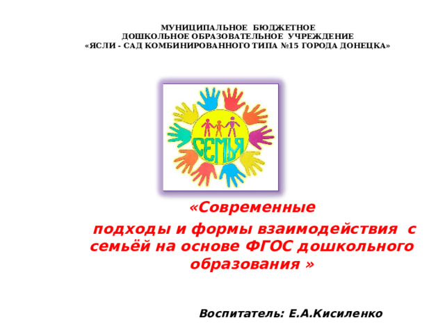  МУНИЦИПАЛЬНОЕ БЮДЖЕТНОЕ  ДОШКОЛЬНОЕ ОБРАЗОВАТЕЛЬНОЕ УЧРЕЖДЕНИЕ  «ЯСЛИ - САД КОМБИНИРОВАННОГО ТИПА №15 ГОРОДА ДОНЕЦКА»   «Современные  подходы и формы взаимодействия с семьёй на основе ФГОС дошкольного образования »   Воспитатель: Е.А.Кисиленко 