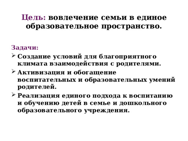 Цель: вовлечение семьи в единое образовательное пространство.   Задачи: Создание условий для благоприятного климата взаимодействия с родителями. Активизация и обогащение воспитательных и образовательных умений родителей. Реализация единого подхода к воспитанию и обучению детей в семье и дошкольного образовательного учреждения. 