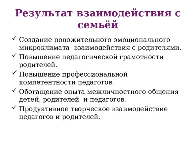 Результат взаимодействия с семьёй Создание положительного эмоционального микроклимата  взаимодействия с родителями. Повышение педагогической грамотности родителей. Повышение профессиональной компетентности педагогов. Обогащение опыта межличностного общения детей, родителей  и педагогов. Продуктивное творческое взаимодействие  педагогов и родителей. 
