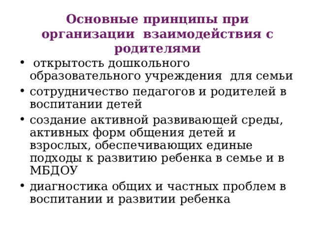 Основные принципы при организации взаимодействия с родителями   открытость дошкольного образовательного учреждения для семьи сотрудничество педагогов и родителей в воспитании детей создание активной развивающей среды, активных форм общения детей и взрослых, обеспечивающих единые подходы к развитию ребенка в семье и в МБДОУ диагностика общих и частных проблем в воспитании и развитии ребенка 