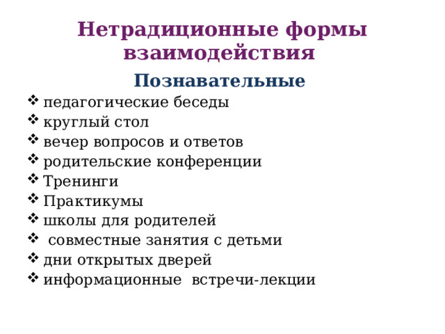 Нетрадиционные формы взаимодействия Познавательные  педагогические беседы круглый стол вечер вопросов и ответов родительские конференции Тренинги Практикумы школы для родителей  совместные занятия с детьми дни открытых дверей информационные встречи-лекции 