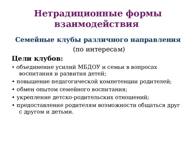 Нетрадиционные формы взаимодействия Семейные клубы различного направления  (по интересам) Цели клубов: • объединение усилий МБДОУ и семьи в вопросах воспитания и развития детей;  • повышение педагогической компетенции родителей; • обмен опытом семейного воспитания; • укрепление детско-родительских отношений; • предоставление родителям возможности общаться друг с другом и детьми. 