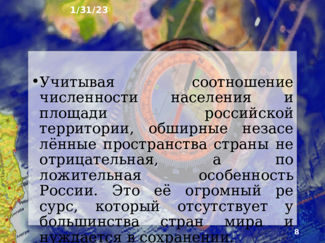 1/31/23 3. Как заселена наша страна? Современная Россия относится к слабозаселённым странам мира. Это важная особен­ность населения России. Средняя плотность россий­ского населения в пять раз ниже мировой и одна из самых низких среди крупнейших по территории стран мира. На многих огромных по площади территориях страны постоянное население практически отсутству­ет.  