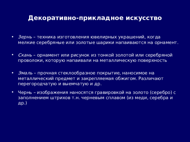 Декоративно-прикладное искусство Зернь – техника изготовления ювелирных украшений, когда мелкие серебряные или золотые шарики напаиваются на орнамент.  Скань – орнамент или рисунок из тонкой золотой или серебряной проволоки, которую напаивали на металлическую поверхность  Эмаль – прочная стеклообразное покрытие, наносимое на металлический предмет и закрепляемая обжигом. Различают перегородчатую и выемчатую и др.  Чернь – изображения наносятся гравировкой на золото (серебро) с заполнением штрихов т.н. черневым сплавом (из меди, серебра и др.) 