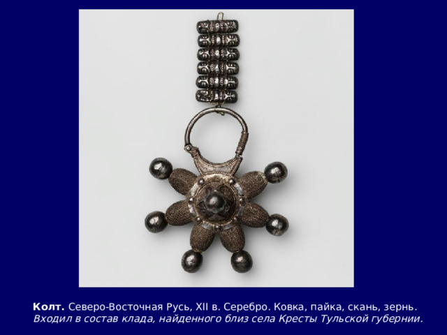 Колт. Северо-Восточная Русь, XII в. Серебро. Ковка, пайка, скань, зернь.  Входил в состав клада, найденного близ села Кресты Тульской губернии. 