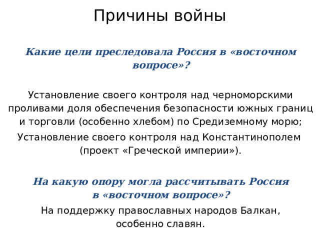 Причины войны Какие цели преследовала Россия в «восточном вопросе»? Установление своего контроля над черноморскими проливами доля обеспечения безопасности южных границ  и торговли (особенно хлебом) по Средиземному морю; Установление своего контроля над Константинополем  (проект «Греческой империи»). На какую опору могла рассчитывать Россия  в «восточном вопросе»? На поддержку православных народов Балкан,  особенно славян. 