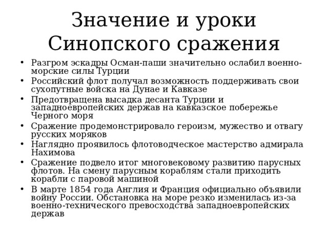 Значение и уроки Синопского сражения Разгром эскадры Осман-паши значительно ослабил военно-морские силы Турции Российский флот получал возможность поддерживать свои сухопутные войска на Дунае и Кавказе Предотвращена высадка десанта Турции и западноевропейских держав на кавказское побережье Черного моря Сражение продемонстрировало героизм, мужество и отвагу русских моряков Наглядно проявилось флотоводческое мастерство адмирала Нахимова Сражение подвело итог многовековому развитию парусных флотов. На смену парусным кораблям стали приходить корабли с паровой машиной В марте 1854 года Англия и Франция официально объявили войну России. Обстановка на море резко изменилась из-за военно-технического превосходства западноевропейских держав 