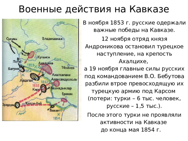 Военные действия на Кавказе В ноября 1853 г. русские одержали важные победы на Кавказе. 12 ноября отряд князя Андроникова остановил турецкое наступление, на крепость Ахалцихе,  а 19 ноября главные силы русских под командованием В.О. Бебутова разбили втрое превосходящую их турецкую армию под Карсом  (потери: турки – 6 тыс. человек,  русские – 1,5 тыс.). После этого турки не проявляли активности на Кавказе  до конца мая 1854 г. 