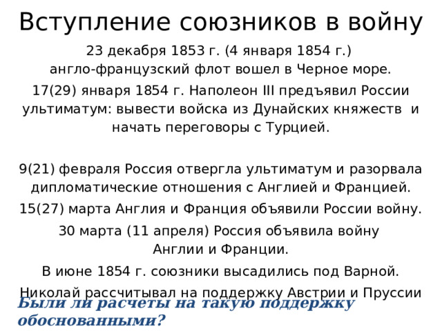 Вступление союзников в войну 23 декабря 1853 г. (4 января 1854 г.)  англо-французский флот вошел в Черное море. 17(29) января 1854 г. Наполеон III предъявил России ультиматум: вывести войска из Дунайских княжеств и начать переговоры с Турцией. 9(21) февраля Россия отвергла ультиматум и разорвала дипломатические отношения с Англией и Францией. 15(27) марта Англия и Франция объявили России войну. 30 марта (11 апреля) Россия объявила войну  Англии и Франции. В июне 1854 г. союзники высадились под Варной. Николай рассчитывал на поддержку Австрии и Пруссии Были ли расчеты на такую поддержку обоснованными? 