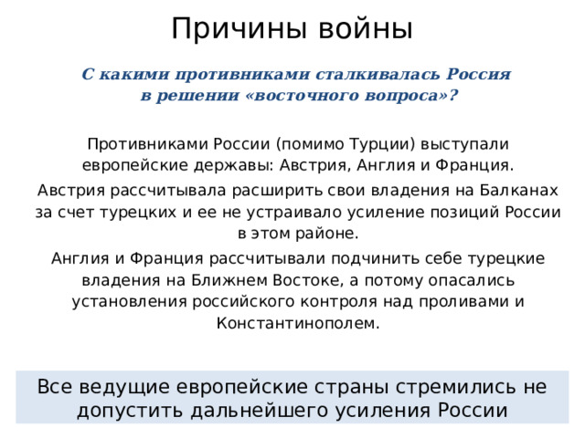 Причины войны С какими противниками сталкивалась Россия  в решении «восточного вопроса»? Противниками России (помимо Турции) выступали европейские державы: Австрия, Англия и Франция. Австрия рассчитывала расширить свои владения на Балканах за счет турецких и ее не устраивало усиление позиций России в этом районе. Англия и Франция рассчитывали подчинить себе турецкие владения на Ближнем Востоке, а потому опасались установления российского контроля над проливами и Константинополем. Все ведущие европейские страны стремились не допустить дальнейшего усиления России 