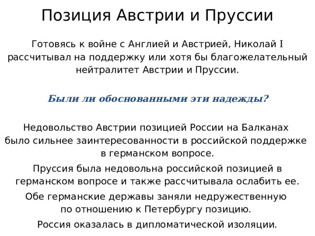 Позиция Австрии и Пруссии Готовясь к войне с Англией и Австрией, Николай I рассчитывал на поддержку или хотя бы благожелательный нейтралитет Австрии и Пруссии. Были ли обоснованными эти надежды? Недовольство Австрии позицией России на Балканах  было сильнее заинтересованности в российской поддержке  в германском вопросе. Пруссия была недовольна российской позицией в германском вопросе и также рассчитывала ослабить ее. Обе германские державы заняли недружественную  по отношению к Петербургу позицию. Россия оказалась в дипломатической изоляции. 