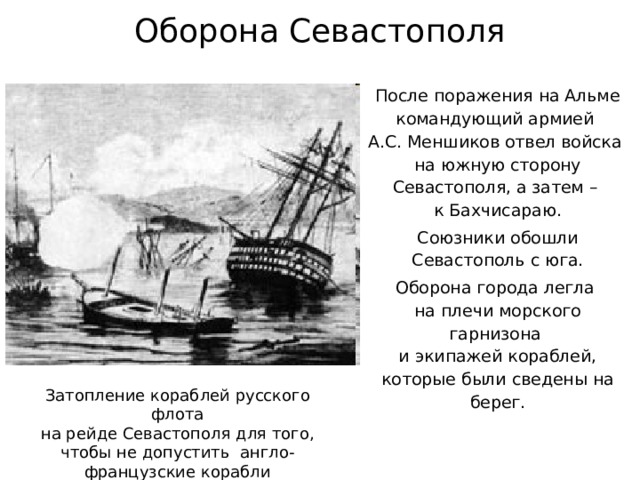 Оборона Севастополя После поражения на Альме командующий армией  А.С. Меншиков отвел войска  на южную сторону Севастополя, а затем –  к Бахчисараю. Союзники обошли Севастополь с юга. Оборона города легла  на плечи морского гарнизона  и экипажей кораблей, которые были сведены на берег. Затопление кораблей русского флота  на рейде Севастополя для того, чтобы не допустить англо-французские корабли  в Севастопольскую бухту. 