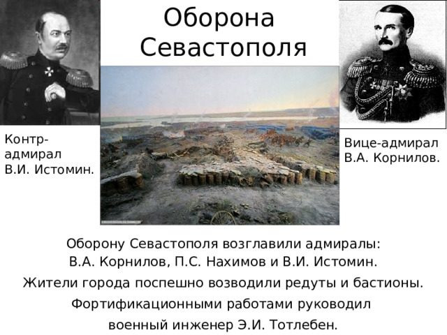 Оборона  Севастополя Контр-адмирал  В.И. Истомин. Вице-адмирал  В.А. Корнилов. Оборону Севастополя возглавили адмиралы:  В.А. Корнилов, П.С. Нахимов и В.И. Истомин. Жители города поспешно возводили редуты и бастионы. Фортификационными работами руководил военный инженер Э.И. Тотлебен. 