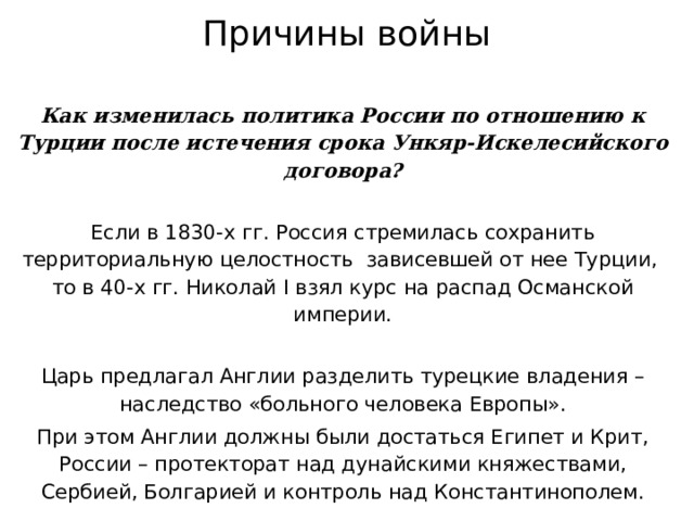 Причины войны Как изменилась политика России по отношению к Турции после истечения срока Ункяр-Искелесийского договора? Если в 1830-х гг. Россия стремилась сохранить территориальную целостность зависевшей от нее Турции,  то в 40-х гг. Николай I взял курс на распад Османской империи. Царь предлагал Англии разделить турецкие владения – наследство «больного человека Европы». При этом Англии должны были достаться Египет и Крит, России – протекторат над дунайскими княжествами, Сербией, Болгарией и контроль над Константинополем. 