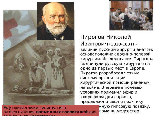 Пирогов Николай Иванович (1810-1881) - великий русский хирург и анатом, основоположник военно-полевой хирургии. Исследования Пирогова выдвинули русскую хирургию на одно из первых мест в Европе. Пирогов разработал четкую систему организации хирургической помощи раненым на войне. Впервые в полевых условиях применил эфир и хлороформ для наркоза, предложил и ввел в практику неподвижную гипсовую повязку, привлек помощь медсестер. Ему принадлежит инициатива развертывания временных госпиталей для защитников Севастополя. 