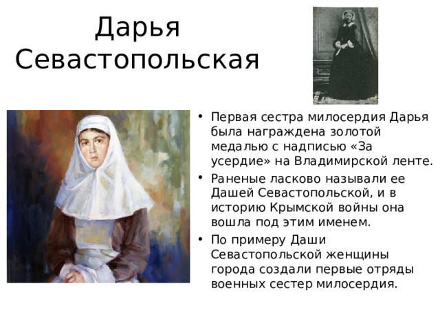 Дарья Севастопольская Первая сестра милосердия Дарья была награждена золотой медалью с надписью «За усердие» на Владимирской ленте. Раненые ласково называли ее Дашей Севастопольской, и в историю Крымской войны она вошла под этим именем. По примеру Даши Севастопольской женщины города создали первые отряды военных сестер милосердия. 