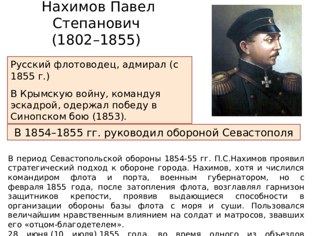 Нахимов Павел Степанович (1802–1855) Русский флотоводец, адмирал (с 1855 г.) В Крымскую войну, командуя эскадрой, одержал победу в Синопском бою (1853). В 1854–1855 гг. руководил обороной Севастополя В период Севастопольской обороны 1854-55 гг. П.С.Нахимов проявил стратегический подход к обороне города. Нахимов, хотя и числился командиром флота и порта, военным губернатором, но с февраля 1855 года, после затопления флота, возглавлял гарнизон защитников крепости, проявив выдающиеся способности в организации обороны базы флота с моря и суши. Пользовался величайшим нравственным влиянием на солдат и матросов, звавших его «отцом-благодетелем». 28 июня (10 июля) 1855 года, во время одного из объездов передовых укреплений был смертельно ранен пулей в голову на Малаховом кургане. Скончался 30 июня 1855 года. 