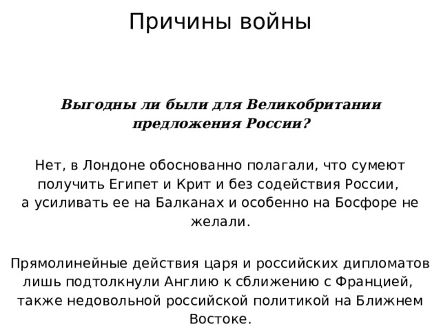 Причины войны Выгодны ли были для Великобритании предложения России? Нет, в Лондоне обоснованно полагали, что сумеют получить Египет и Крит и без содействия России,  а усиливать ее на Балканах и особенно на Босфоре не желали. Прямолинейные действия царя и российских дипломатов лишь подтолкнули Англию к сближению с Францией,  также недовольной российской политикой на Ближнем Востоке. 