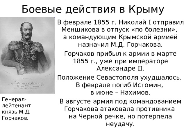 Боевые действия в Крыму В феврале 1855 г. Николай I отправил Меншикова в отпуск «по болезни»,  а командующим Крымской армией назначил М.Д. Горчакова. Горчаков прибыл к армии в марте 1855 г., уже при императоре Александре II . Положение Севастополя ухудшалось.  В феврале погиб Истомин,  в июне – Нахимов. В августе армия под командованием Горчакова атаковала противника  на Черной речке, но потерпела неудачу. Генерал-лейтенант  князь М.Д. Горчаков. 