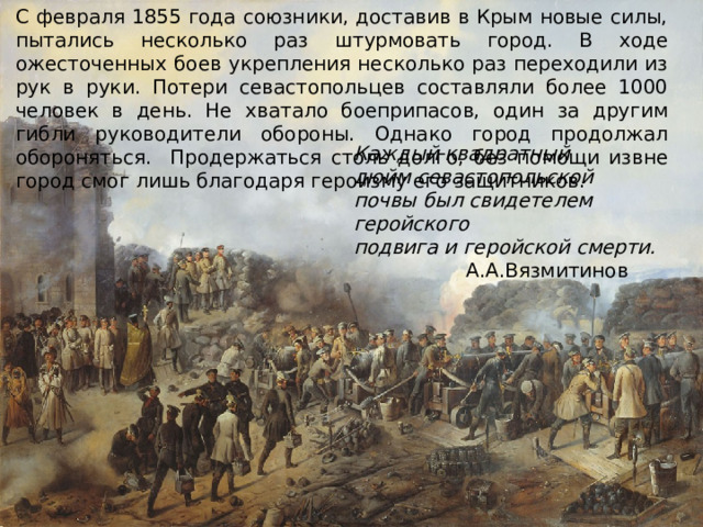 С февраля 1855 года союзники, доставив в Крым новые силы, пытались несколько раз штурмовать город. В ходе ожесточенных боев укрепления несколько раз переходили из рук в руки. Потери севастопольцев составляли более 1000 человек в день. Не хватало боеприпасов, один за другим гибли руководители обороны. Однако город продолжал обороняться. Продержаться столь долго, без помощи извне город смог лишь благодаря героизму его защитников. Каждый квадратный дюйм севастопольской  почвы был свидетелем геройского  подвига и геройской смерти. А.А.Вязмитинов      