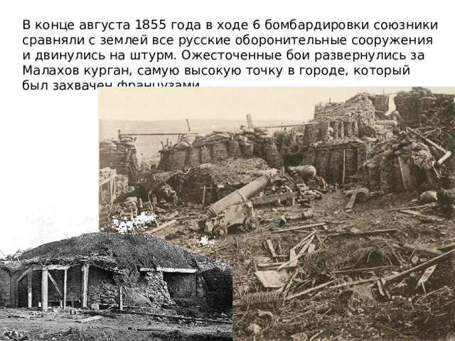 В конце августа 1855 года в ходе 6 бомбардировки союзники сравняли с землей все русские оборонительные сооружения и двинулись на штурм. Ожесточенные бои развернулись за Малахов курган, самую высокую точку в городе, который был захвачен французами 