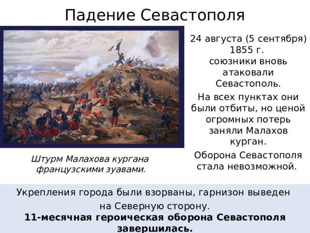 Падение Севастополя 24 августа (5 сентября) 1855 г.  союзники вновь атаковали Севастополь. На всех пунктах они были отбиты, но ценой огромных потерь заняли Малахов курган. Оборона Севастополя  стала невозможной. Штурм Малахова кургана  французскими зуавами. Укрепления города были взорваны, гарнизон выведен на Северную сторону. 11-месячная героическая оборона Севастополя завершилась. 
