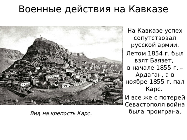 Военные действия на Кавказе На Кавказе успех сопутствовал русской армии. Летом 1854 г. был взят Баязет,  в начале 1855 г. – Ардаган, а в ноябре 1855 г. пал Карс. И все же с потерей Севастополя война была проиграна. Вид на крепость Карс. 