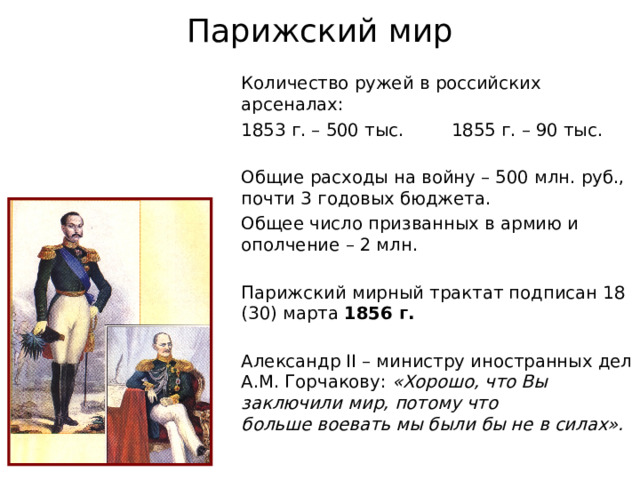 Парижский мир Количество ружей в российских арсеналах: 1853 г. – 500 тыс.  1855 г. – 90 тыс. Общие расходы на войну – 500 млн. руб.,  почти 3 годовых бюджета. Общее число призванных в армию и ополчение – 2 млн. Парижский мирный трактат подписан 18 (30) марта 1856 г. Александр II – министру иностранных дел А.М. Горчакову: «Хорошо, что Вы заключили мир, потому что  больше воевать мы были бы не в силах». 