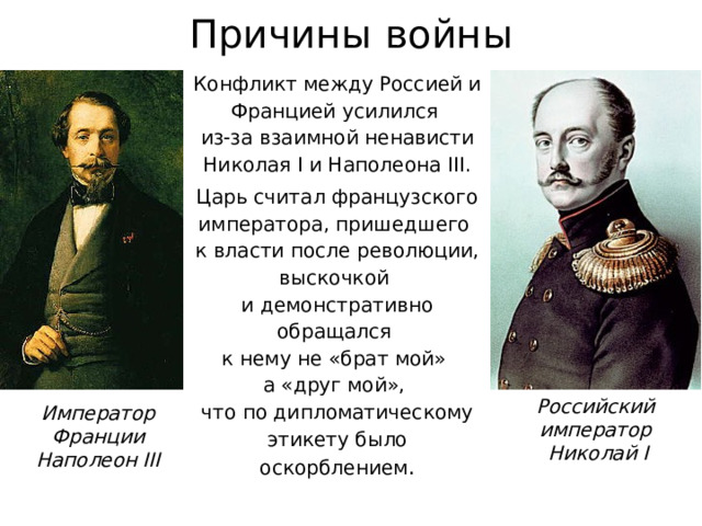 Причины войны Конфликт между Россией и Францией усилился  из-за взаимной ненависти Николая I и Наполеона III. Царь считал французского императора, пришедшего  к власти после революции, выскочкой  и демонстративно обращался  к нему не «брат мой»  а «друг мой»,  что по дипломатическому этикету было оскорблением . Российский  император  Николай I Император Франции Наполеон III 