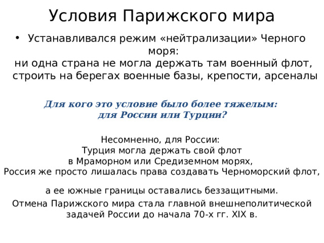 Условия Парижского мира  Устанавливался режим «нейтрализации» Черного моря:  ни одна страна не могла держать там военный флот,  строить на берегах военные базы, крепости, арсеналы Для кого это условие было более тяжелым:  для России или Турции? Несомненно, для России:  Турция могла держать свой флот  в Мраморном или Средиземном морях,  Россия же просто лишалась права создавать Черноморский флот,  а ее южные границы оставались беззащитными. Отмена Парижского мира стала главной внешнеполитической задачей России до начала 70-х гг. XIX в. 