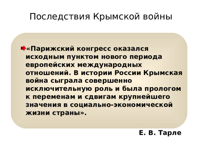 Последствия Крымской войны «Парижский конгресс оказался исходным пунктом нового периода европейских международных отношений. В истории России Крымская война сыграла совершенно исключительную роль и была прологом к переменам и сдвигам крупнейшего значения в социально-экономической жизни страны».   Е. В. Тарле   