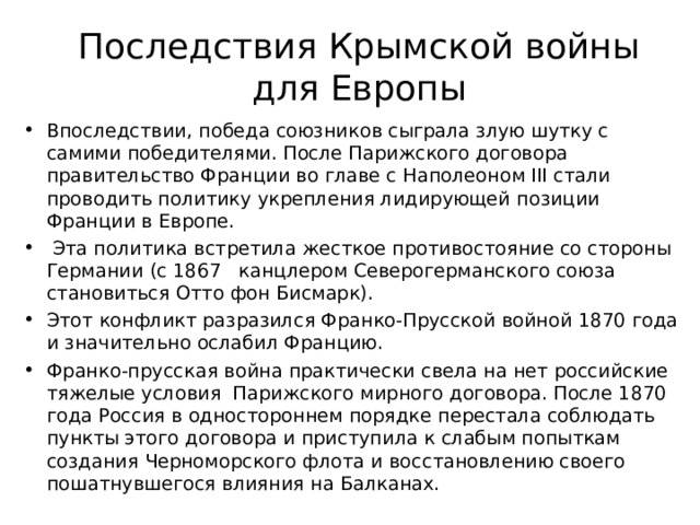 Последствия Крымской войны для Европы Впоследствии, победа союзников сыграла злую шутку с самими победителями. После Парижского договора правительство Франции во главе с Наполеоном III стали проводить политику укрепления лидирующей позиции Франции в Европе.  Эта политика встретила жесткое противостояние со стороны Германии (с 1867   канцлером Северогерманского союза становиться Отто фон Бисмарк). Этот конфликт разразился Франко-Прусской войной 1870 года и значительно ослабил Францию. Франко-прусская война практически свела на нет российские тяжелые условия  Парижского мирного договора. После 1870 года Россия в одностороннем порядке перестала соблюдать пункты этого договора и приступила к слабым попыткам создания Черноморского флота и восстановлению своего пошатнувшегося влияния на Балканах.   