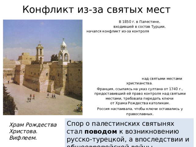 Конфликт из-за святых мест В 1850 г. в Палестине,  входившей в состав Турции,  начался конфликт из-за контроля над святыми местами христианства. Франция, ссылаясь на указ султана от 1740 г., предоставивший ей право контроля над святыми местами, требовала передать ключи  от Храма Рождества католикам. Россия настаивала, чтобы ключи оставались у православных . Спор о палестинских святынях стал поводом к возникновению русско-турецкой, а впоследствии и общеевропейской войны Храм Рождества Христова. Вифлеем. 
