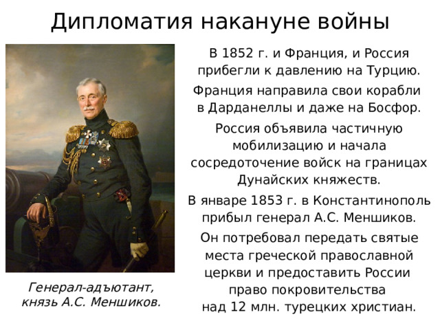 Дипломатия накануне войны В 1852 г. и Франция, и Россия прибегли к давлению на Турцию. Франция направила свои корабли  в Дарданеллы и даже на Босфор. Россия объявила частичную мобилизацию и начала сосредоточение войск на границах Дунайских княжеств. В январе 1853 г. в Константинополь прибыл генерал А.С. Меншиков. Он потребовал передать святые места греческой православной церкви и предоставить России  право покровительства  над 12 млн. турецких христиан. Генерал-адъютант, князь А.С. Меншиков. 