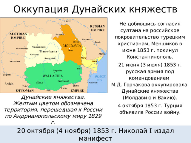 Оккупация Дунайских княжеств Не добившись согласия султана на российское покровительство турецким христианам, Меншиков в июне 1853 г. покинул Константинополь. 21 июня (3 июля) 1853 г. русская армия под командованием  М.Д. Горчакова оккупировала  Дунайские княжества (Молдавию и Вахию). 4 октября 1853 г. Турция объявила России войну. Дунайские княжества. Желтым цветом обозначена территория, перешедшая к России по Андрианопольскому миру 1829 г. 20 октября (4 ноября) 1853 г. Николай I издал манифест  «О войне с Оттоманской Портой». 