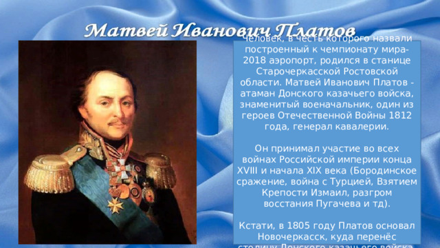 Человек, в честь которого назвали построенный к чемпионату мира-2018 аэропорт, родился в станице Старочеркасской Ростовской области. Матвей Иванович Платов - атаман Донского казачьего войска, знаменитый военачальник, один из героев Отечественной Войны 1812 года, генерал кавалерии. Он принимал участие во всех войнах Российской империи конца XVIII и начала XIX века (Бородинское сражение, война с Турцией, Взятием Крепости Измаил, разгром восстания Пугачева и тд). Кстати, в 1805 году Платов основал Новочеркасск, куда перенёс столицу Донского казачьего войска. 