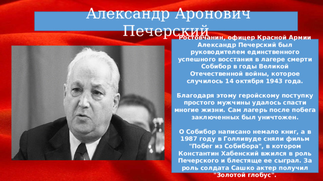 Александр Аронович Печерский Ростовчанин, офицер Красной Армии Александр Печерский был руководителем единственного успешного восстания в лагере смерти Собибор в годы Великой Отечественной войны, которое случилось 14 октября 1943 года.  Благодаря этому геройскому поступку простого мужчины удалось спасти многие жизни. Сам лагерь после побега заключенных был уничтожен.  О Собибор написано немало книг, а в 1987 году в Голливуде сняли фильм 