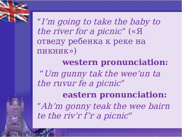 “ I’m going to take the baby to the river for a picnic ” («Я отведу ребенка к реке на пикник»)  western pronunciation: “ Um gunny tak the wee’un ta the ruvur fe a picnic ”  eаstern pronunciation: “ Ah’m gonny teak the wee bairn te the riv’r f’r a picnic ” 