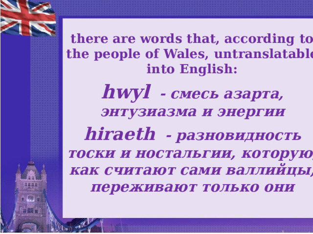 there are words that, according to the people of Wales, untranslatable into English: hwyl - смесь азарта, энтузиазма и энергии hiraeth - разновидность тоски и ностальгии, которую, как считают сами валлийцы, переживают только они  