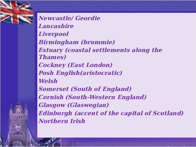 Newcastle/ Geordie Lancashire Liverpool Birmingham (brummie) Estuary (coastal settlements along the Thames) Cockney (East London) Posh English(aristocratic) Welsh Somerset (South of England) Cornish (South-Western England) Glasgow (Glaswegian) Edinburgh (accent of the capital of Scotland) Northern Irish   