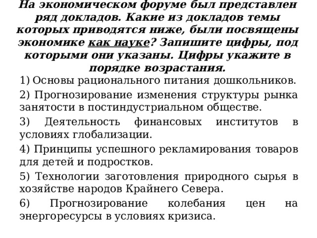 На экономическом форуме был представлен ряд докладов. Какие из докладов темы которых приводятся ниже, были посвящены экономике как науке ? Запишите цифры, под которыми они указаны. Цифры укажите в порядке возрастания. Основы рационального питания дошкольников. 2) Прогнозирование изменения структуры рынка занятости в постиндустриальном обществе. 3) Деятельность финансовых институтов в условиях глобализации. 4) Принципы успешного рекламирования товаров для детей и подростков. 5) Технологии заготовления природного сырья в хозяйстве народов Крайнего Севера. 6) Прогнозирование колебания цен на энергоресурсы в условиях кризиса. 