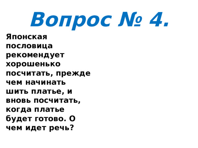 Вопрос № 4. Японская пословица рекомендует хорошенько посчитать, прежде чем начинать шить платье, и вновь посчитать, когда платье будет готово. О чем идет речь? 