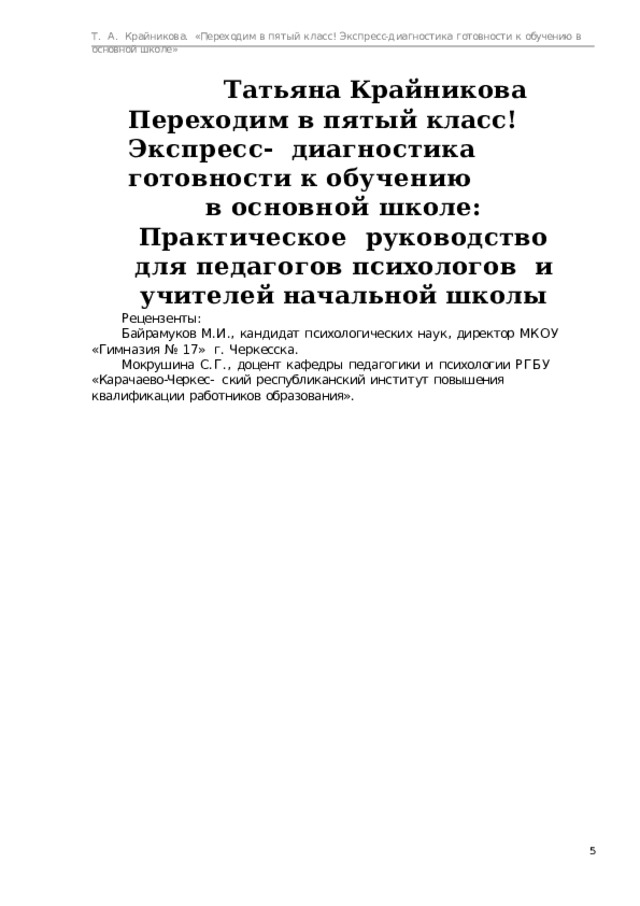 Т.  А.  Крайникова.  «Переходим  в  пятый  класс! Экспресс-диагностика  готовности  к  обучению  в  основной  школе» Татьяна Крайникова  Переходим  в  пятый  класс!  Экспресс-  диагностика  готовности  к  обучению в основной школе: Практическое  руководство  для  педагогов  психологов  и  учителей  начальной школы Рецензенты: Байрамуков  М.И.,  кандидат  психологических  наук,  директор  МКОУ  «Гимназия  №  17»  г.  Черкесска. Мокрушина  С.Г.,  доцент  кафедры  педагогики  и  психологии  РГБУ  «Карачаево-Черкес-  ский  республиканский  институт  повышения  квалификации  работников  образования».  