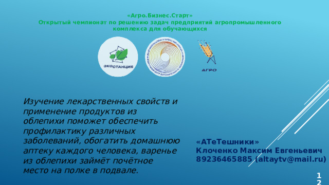 «Агро.Бизнес.Старт» Открытый чемпионат по решению задач предприятий агропромышленного комплекса для обучающихся Изучение лекарственных свойств и применение продуктов из облепихи поможет обеспечить профилактику различных заболеваний, обогатить домашнюю аптеку каждого человека, варенье из облепихи займёт почётное место на полке в подвале. «АТеТешники» Клоченко Максим Евгеньевич 89236465885 (altaytv@mail.ru)  