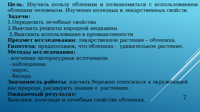 Цель : Изучить пользу облепихи и познакомиться с использованием облепихи человеком. Изучение полезных и лекарственных свойств. Задачи: 1.Определить лечебные свойства 2.Выяснить рецепты народной медицины   3.Выяснить использование в промышленности Предмет исследования : лекарственное растение – облепиха. Гипотеза:  предположим, что облепиха -  удивительное растение. Методы исследования: - изучение литературных источников;   - наблюдения;   - опрос,   - беседа; Значимость работы :   научить бережно относиться к окружающей нас природе, расширить знания о  растениях. Ожидаемый результат: Выясним, полезные и лечебные свойства облепихи.  