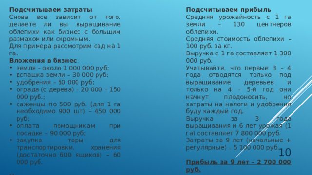 Подсчитываем затраты Подсчитываем прибыль Снова все зависит от того, делаете ли вы выращивание облепихи как бизнес с большим размахом или скромным. Средняя урожайность с 1 га земли – 130 центнеров облепихи. Для примера рассмотрим сад на 1 га. Средняя стоимость облепихи – 100 руб. за кг. Вложения в бизнес : Выручка с 1 га составляет 1 300 000 руб. земля – около 1 000 000 руб; вспашка земли – 30 000 руб; удобрения – 50 000 руб; ограда (с дерева) – 20 000 – 150 000 руб.; саженцы по 500 руб. (для 1 га необходимо 900 шт) – 450 000 руб; оплата помощникам при посадке – 90 000 руб; закупка тары для транспортировки, хранения (достаточно 600 ящиков) – 60 000 руб. Учитывайте, что первые 3 – 4 года отводятся только под выращивание деревьев и только на 4 – 5-й год они начнут плодоносить, но затраты на налоги и удобрения буду каждый год. Выручка за 3 года выращивания и 6 лет урожая (1 га) составляет 7 800 000 руб. Начальные затраты на выращивание облепихи как бизнес составляют около 1 780 000 руб. Затраты за 9 лет (начальные + регулярные) – 5 100 000 руб. Прибыль за 9 лет – 2 700 000 руб.  